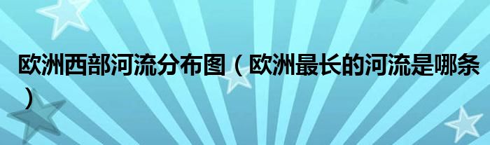 欧洲西部河流分布图（欧洲最长的河流是哪条）