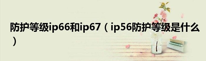 防护等级ip66和ip67（ip56防护等级是什么）