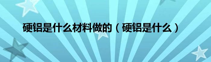 硬铝是什么材料做的（硬铝是什么）
