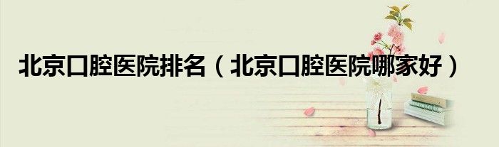 北京口腔医院排名（北京口腔医院哪家好）