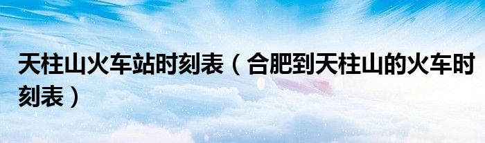 天柱山火车站时刻表（合肥到天柱山的火车时刻表）