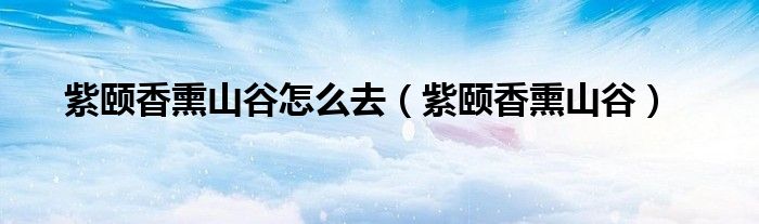 紫颐香熏山谷怎么去（紫颐香熏山谷）