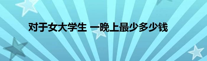 对于女大学生 一晚上最少多少钱