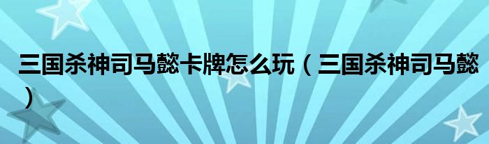 三国杀神司马懿卡牌怎么玩（三国杀神司马懿）