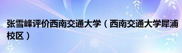 张雪峰评价西南交通大学（西南交通大学犀浦校区）