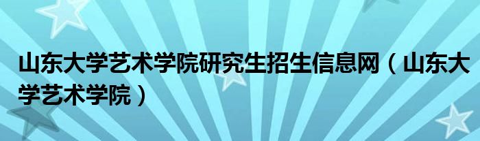 山东大学艺术学院研究生招生信息网（山东大学艺术学院）