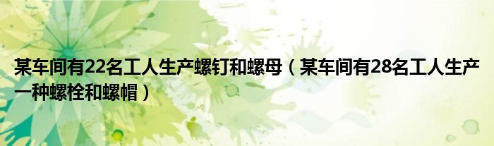 某车间有22名工人生产螺钉和螺母（某车间有28名工人生产一种螺栓和螺帽）