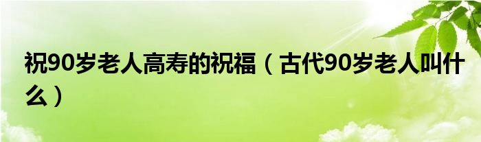 祝90岁老人高寿的祝福（古代90岁老人叫什么）