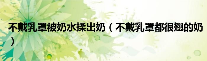 不戴乳罩被奶水揉出奶（不戴乳罩都很翘的奶）