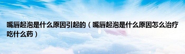 嘴唇起泡是什么原因引起的（嘴唇起泡是什么原因怎么治疗吃什么药）