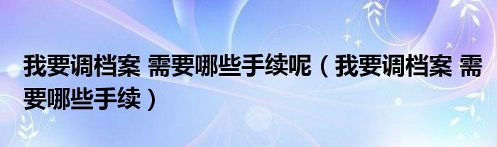 我要调档案 需要哪些手续呢（我要调档案 需要哪些手续）