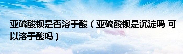 亚硫酸钡是否溶于酸（亚硫酸钡是沉淀吗 可以溶于酸吗）