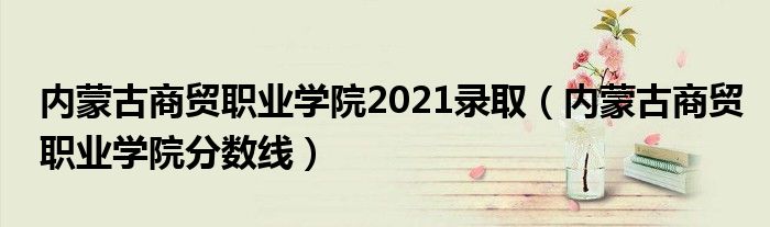 内蒙古商贸职业学院2021录取（内蒙古商贸职业学院分数线）