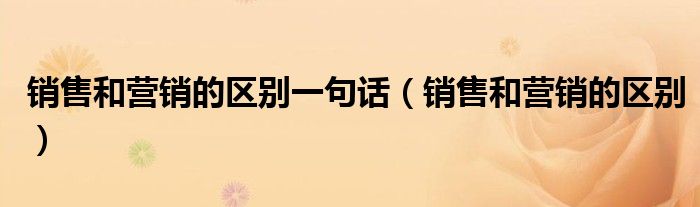 销售和营销的区别一句话（销售和营销的区别）