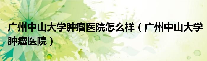 广州中山大学肿瘤医院怎么样（广州中山大学肿瘤医院）