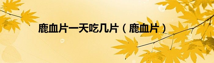 鹿血片一天吃几片（鹿血片）