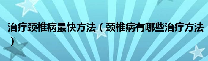 治疗颈椎病最快方法（颈椎病有哪些治疗方法）