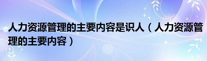 人力资源管理的主要内容是识人（人力资源管理的主要内容）