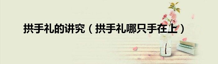 拱手礼的讲究（拱手礼哪只手在上）