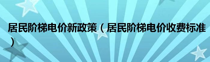 居民阶梯电价新政策（居民阶梯电价收费标准）