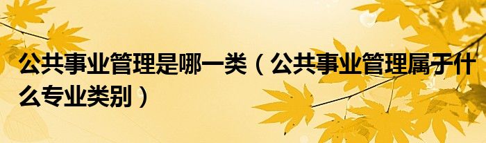 公共事业管理是哪一类（公共事业管理属于什么专业类别）