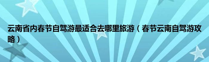 云南省内春节自驾游最适合去哪里旅游（春节云南自驾游攻略）