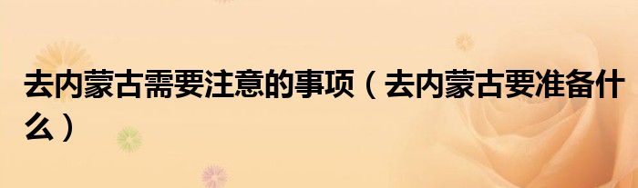 去内蒙古需要注意的事项（去内蒙古要准备什么）