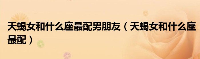 天蝎女和什么座最配男朋友（天蝎女和什么座最配）