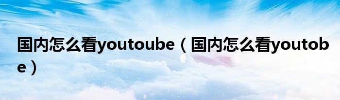 国内怎么看youtoube（国内怎么看youtobe）