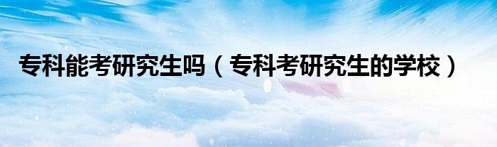 专科能考研究生吗（专科考研究生的学校）
