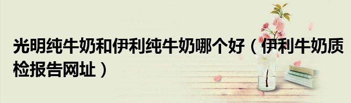 光明纯牛奶和伊利纯牛奶哪个好（伊利牛奶质检报告网址）
