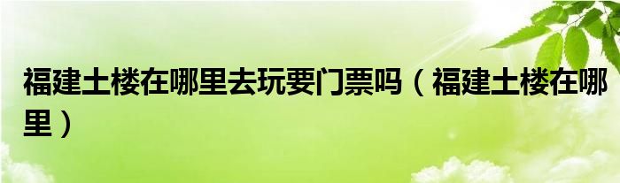 福建土楼在哪里去玩要门票吗（福建土楼在哪里）