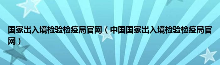 国家出入境检验检疫局官网（中国国家出入境检验检疫局官网）