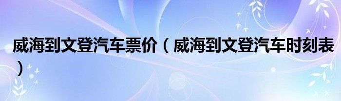 威海到文登汽车票价（威海到文登汽车时刻表）