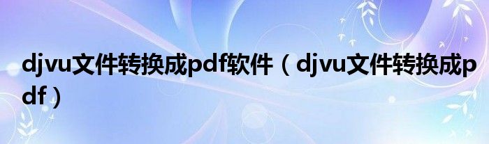 djvu文件转换成pdf软件（djvu文件转换成pdf）