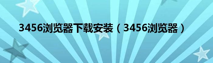 3456浏览器下载安装（3456浏览器）