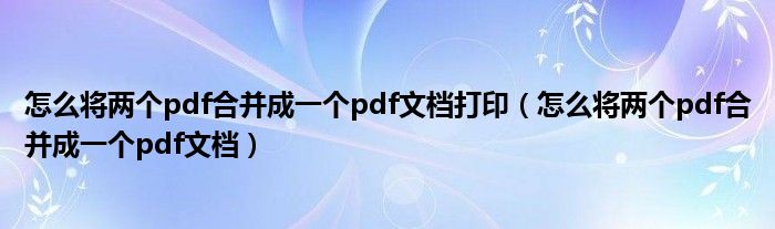 怎么将两个pdf合并成一个pdf文档打印（怎么将两个pdf合并成一个pdf文档）