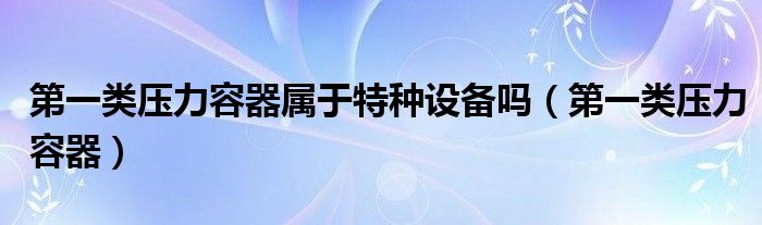 第一类压力容器属于特种设备吗（第一类压力容器）