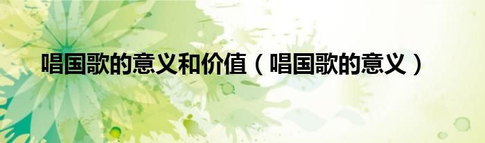 唱国歌的意义和价值（唱国歌的意义）