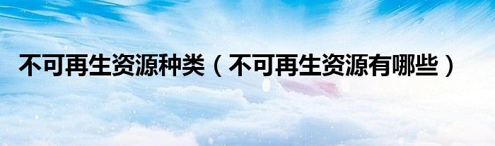 不可再生资源种类（不可再生资源有哪些）