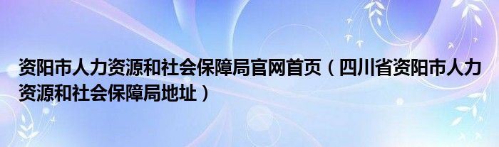 资阳市人力资源和社会保障局官网首页（四川省资阳市人力资源和社会保障局地址）