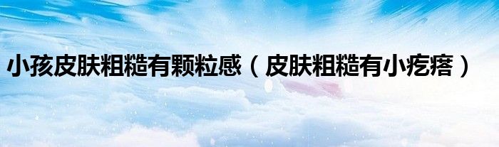 小孩皮肤粗糙有颗粒感（皮肤粗糙有小疙瘩）