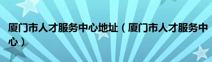 厦门市人才服务中心地址（厦门市人才服务中心）