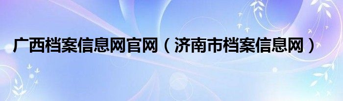 广西档案信息网官网（济南市档案信息网）