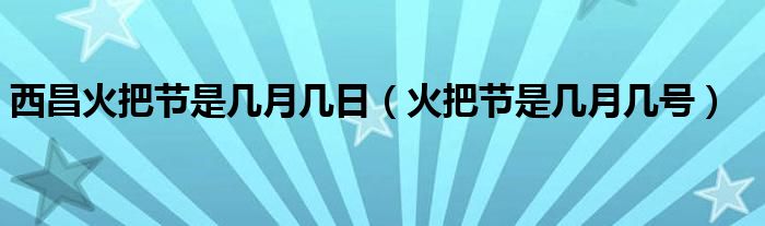 西昌火把节是几月几日（火把节是几月几号）
