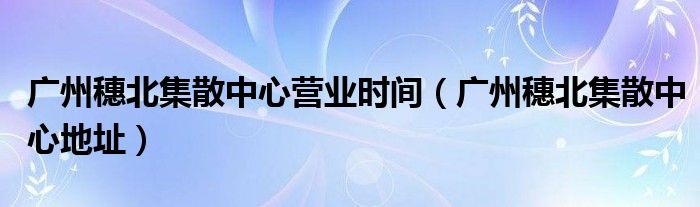 广州穗北集散中心营业时间（广州穗北集散中心地址）