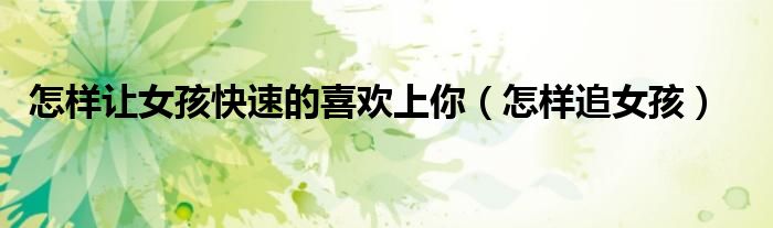 怎样让女孩快速的喜欢上你（怎样追女孩）