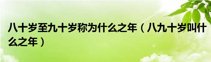 八十岁至九十岁称为什么之年（八九十岁叫什么之年）