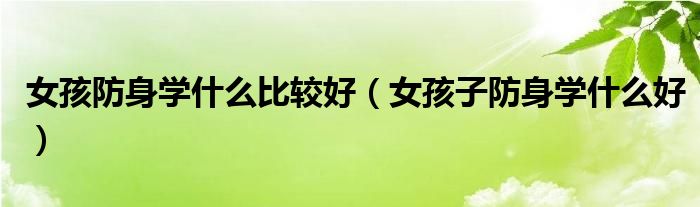 女孩防身学什么比较好（女孩子防身学什么好）