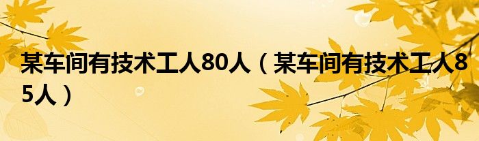 某车间有技术工人80人（某车间有技术工人85人）